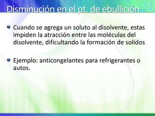 Disminución en el pt. de ebullición
Cuando se agrega un soluto al disolvente, estas
impiden la atracción entre las moléculas del
disolvente, dificultando la formación de solidos
Ejemplo: anticongelantes para refrigerantes o
autos.
 