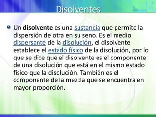 Disolventes
Un disolvente es una sustancia que permite la
dispersión de otra en su seno. Es el medio
dispersante de la disolución, el disolvente
establece el estado físico de la disolución, por lo
que se dice que el disolvente es el componente
de una disolución que está en el mismo estado
físico que la disolución. También es el
componente de la mezcla que se encuentra en
mayor proporción.
 