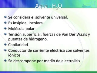 Agua - H2O
Se considera el solvente universal.
Es insípida, incolora
Molécula polar
Tensión superficial, fuerzas de Van Der Waals y
puentes de hidrogeno.
Capilaridad
Conductor de corriente eléctrica con solventes
iónicos
Se descompone por medio de electrolisis
 