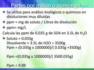 Partes por millón o ppm(mg/L)
Se utiliza para análisis biológicos o químicos en
disoluciones muy diluidas
ppm = mg de soluto / Litros de disolución
ppm= mg/L
Calcula las ppm de 0.035 g de SO4 en 3.5L de H2O
Soluto = 0.035g
Dissolvente = 3.5L de H2O = 3500g
Ppm = (0.035g x 1000000)/( 0.035g +3500g)
Ppm =(0.035g x 1000000)/( 3500.035g)
Ppm = 9.99
 