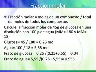 Fracción molar
Fracción molar = moles de un compuesto / total
de moles de todos los compuestos
Calcule la fracción molar de 45g de glucosa en una
disolución con 100 g de agua (MM= 180 y MM=
18)
Glucosa= 45 / 180 = 0,25 mol
Agua= 100 / 18 = 5,55 mol
Fracc de glucosa = 0,25 /(0,25+5,55) = 0,04
Fracc de agua= 5,55 /(0.25 +5,55)= 0.956
 