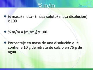 % m/m
% masa/ masa= (masa soluto/ masa disolución)
x 100
% m/m = (ms/md) x 100
Porcentaje en masa de una disolución que
contiene 10 g de nitrato de calcio en 75 g de
agua
 