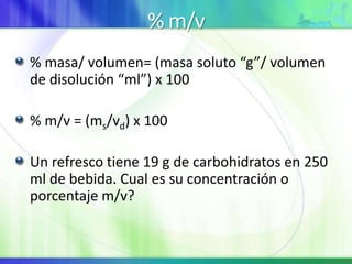 % m/v
% masa/ volumen= (masa soluto “g”/ volumen
de disolución “ml”) x 100
% m/v = (ms/vd) x 100
Un refresco tiene 19 g de carbohidratos en 250
ml de bebida. Cual es su concentración o
porcentaje m/v?
 