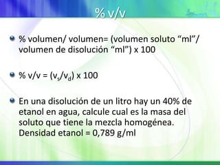% v/v
% volumen/ volumen= (volumen soluto “ml”/
volumen de disolución “ml”) x 100
% v/v = (vs/vd) x 100
En una disolución de un litro hay un 40% de
etanol en agua, calcule cual es la masa del
soluto que tiene la mezcla homogénea.
Densidad etanol = 0,789 g/ml
 