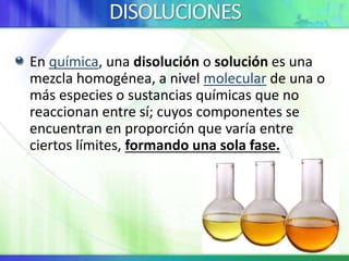 DISOLUCIONES
En química, una disolución o solución es una
mezcla homogénea, a nivel molecular de una o
más especies o sustancias químicas que no
reaccionan entre sí; cuyos componentes se
encuentran en proporción que varía entre
ciertos límites, formando una sola fase.
 