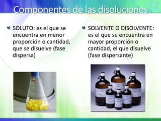 Componentes de las disoluciones
SOLUTO: es el que se
encuentra en menor
proporción o cantidad,
que se disuelve (fase
dispersa)
SOLVENTE O DISOLVENTE:
es el que se encuentra en
mayor proporción o
cantidad, el que disuelve
(fase dispersante)
 