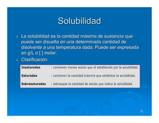 Solubilidad
La solubilidad es la cantidad máxima de sustancia que
puede ser disuelta en una determinada cantidad de
disolvente a una temperatura dada. Puede ser expresada
en g/L o [ ] molar.
Clasificación.




                                                         12
 