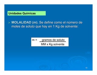 Unidades Químicas


 MOLALIDAD (m). Se define como el número de
 moles de soluto que hay en 1 Kg de solvente:



              m=    gramos de soluto
                    MM x Kg solvente




                                                19
 