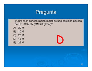 Pregunta
 ¿Cuál es la concentración molar de una solución acuosa
 de HF 30% p/v (MM:20 g/mol)?
A) 30 M
B) 10 M
C) 20 M
D) 15 M
E) 25 M                           D
                                                      22
 