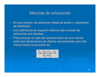 Mezclas de soluciones

En una mezcla, se adicionan moles de soluto y volúmenes
de disolución.
Los volúmenes se suponen aditivos sólo cuando las
soluciones son diluidas.
Para conocer el valor de concentración de una mezcla
entre dos disoluciones de distinta concentración pero del
mismo soluto la ecuación es:




                                                        28
 