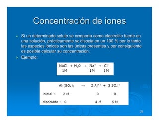 Concentración de iones
Si un determinado soluto se comporta como electrolito fuerte en
una solución, prácticamente se disocia en un 100 % por lo tanto
las especies iónicas son las únicas presentes y por consiguiente
es posible calcular su concentración.
Ejemplo:




                                                               29
 
