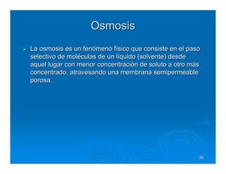 Osmosis
La osmosis es un fenómeno físico que consiste en el paso
selectivo de moléculas de un líquido (solvente) desde
aquel lugar con menor concentración de soluto a otro más
concentrado, atravesando una membrana semipermeable
porosa.




                                                       36
 