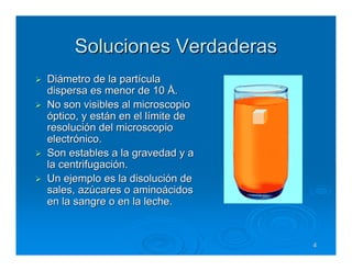 Soluciones Verdaderas
Diámetro de la partícula
dispersa es menor de 10 Å.
No son visibles al microscopio
óptico, y están en el límite de
resolución del microscopio
electrónico.
Son estables a la gravedad y a
la centrifugación.
Un ejemplo es la disolución de
sales, azúcares o aminoácidos
en la sangre o en la leche.


                                  4
 