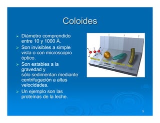 Coloides
Diámetro comprendido
entre 10 y 1000 Å.
Son invisibles a simple
vista o con microscopio
óptico.
Son estables a la
gravedad y
sólo sedimentan mediante
centrifugación a altas
velocidades.
Un ejemplo son las
proteínas de la leche.

                            5
 
