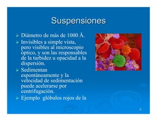 Suspensiones
Diámetro de más de 1000 Å.
Invisibles a simple vista,
pero visibles al microscopio
óptico, y son las responsables
de la turbidez u opacidad a la
dispersión.
Sedimentan
espontáneamente y la
velocidad de sedimentación
puede acelerarse por
centrifugación.
Ejemplo glóbulos rojos de la
                                 6
 