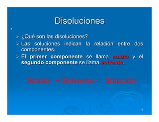 Disoluciones
7


    ¿Qué son las disoluciones?
    Las soluciones indican la relación entre dos
    componentes.
    El primer componente se llama soluto y el
    segundo componente se llama solvente.


     Soluto + Solvente = Solución


                                               7
 