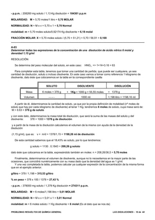 PROBLEMAS RESUELTOS DE QUÍMICA GENERAL LAS DISOLUCIONES - 10 de 44
- p.p.m. : 208260 mg soluto / 1,13 Kg disolución = 184301 p.p.m
MOLARIDAD: M = 5,70 moles/1 litro = 5,70 MOLAR
NORMALIDAD: N = M x v = 5,70 x 1 = 5,70 Normal
molalidad: m = 5,70 moles soluto/0,92174 Kg disolvente = 6,18 molal
FRACCIÓN MOLAR: X = 5,70 moles soluto / (5,70 + 51,21) = 5,70 / 56,91 = 0,100
A-03
Determinar todas las expresiones de la concentración de una disolución de ácido nítrico 6 molal y
densidad 1,15 g/ml
RESOLUCIÓN
Se determina del peso molecular del soluto, en este caso: HNO3 => 1+14+3.16 = 63
Para completar esta tabla, tenemos que tomar una cantidad de partida, que puede ser cualquiera, ya sea
cantidad de disolución, soluto o incluso disolvente. En este caso vamos a tomar como referencia 1 kilogramo de
disolvente, dato éste que colocaremos en la tabla en la correspondiente casilla
SOLUTO DISOLVENTE DISOLUCIÓN
Masa 6 moles = 378 g + 1Kg = 1000 g = 55,55 moles = 1378 g
Volumen - - - - 1000 ml 1,198 litro = 1198,16 ml
A partir de él, determinamos la cantidad de soluto, ya que por la propia definición de molalidad (nº moles de
soluto que hay por cada kilogramo de disolvente) al tener 1 Kg, tendremos 6 moles de soluto, cuya masa será de:
M = 6.63 = 378 g de soluto
y con este dato, determinamos la masa total de disolución, que será la suma de las masas del soluto y del
disolvente: 378 + 1000 = 1378 g de disolución
y a partir de la masa de la disolución calculamos el volumen de la misma con ayuda de la densidad de la
disolución
(1,15 g/ml), que es: v = m/d = 1378/1,15 = 1198,26 ml de disolución
De esta cantidad sabemos que el 18,43% es soluto, por lo que tendremos:
g soluto = 1130 . 0,1843 = 208,26 g soluto
dato éste que colocamos en la tabla, expresándolo también en moles: n = 208,26/36,5 = 5,70 moles
Finalmente, determinamos el volumen de disolvente, aunque no lo necesitemos en la mayor parte de las
ocasiones, que coincidirá numéricamente con su masa dado que la densidad del agua es 1 g/ml.
Y una vez completada la tabla, podemos calcular ya cualquier expresión de la concentración de la misma forma
que en el ejemplo anterior.
g/litro = 378 / 1,198 = 315,53 g/litro
% en peso = 378 x 100 / 1378 = 27,43 %
- p.p.m. : 378000 mg soluto / 1,378 Kg disolución = 274311 p.p.m.
MOLARIDAD: M = 6 moles/1,198 litro = 5,01 MOLAR
NORMALIDAD: N = M x v = 5,01 x 1 = 5,01 Normal
molalidad: m = 6 moles soluto / 1 Kg disolvente = 6 molal (Es el dato que se nos da)
 