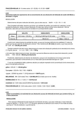 PROBLEMAS RESUELTOS DE QUÍMICA GENERAL LAS DISOLUCIONES - 11 de 44
FRACCIÓN MOLAR: X = 6 moles soluto / (6 + 55,56) = 6 / 61,56 = 0,097
A-04
Determinar todas las expresiones de la concentración de una disolución de hidróxido de sodio 5,64 Molar y
densidad 1,19 g/ml
RESOLUCIÓN
Determinamos del peso molecular del soluto, que en este caso es: NaOH => 23 + 16 + 1 = 40
Para completar esta tabla, tenemos que tomar una cantidad de partida, que puede ser cualquiera, ya sea
cantidad de disolución, soluto o incluso disolvente. En este caso vamos a tomar como referencia 1 litro de
disolución, dato éste que colocaremos en la tabla en la correspondiente casilla
SOLUTO DISOLVENTE DISOLUCIÓN
Masa 5,64 moles = 225,48 g + 964,52 g=0,965 Kg=53,58 moles = 1190 g
Volumen - - - - 964,52 ml 1 litro = 1000 ml
A partir de él, determinamos la cantidad de soluto, ya que por la propia definición de molalidad (nº moles de
soluto que hay por cada litro de disolución) al tener 1 litro, tendremos 5, 46 moles de soluto, cuya masa será de:
M = 5,64 . 40 = 225,48 g de soluto
También partiendo del dato inicial, determinamos la masa de la disolución partiendo de la densidad de la misma
(1,19 g/ml), que es: m = v.d = 1000 . 1,30 = 1190 g
y con este dato, determinamos la masa del soluto, que será la diferencia entre la masa de la disolución y la del
soluto: 1190 - 225,48 = 964,52 g de disolvente
Finalmente, determinamos el volumen de disolvente, aunque no lo necesitemos en la mayor parte de las
ocasiones, que coincidirá numéricamente con su masa dado que la densidad del agua es 1 g/ml.
Y una vez completada la tabla, podemos calcular ya cualquier expresión de la concentración de la misma forma
que en los ejemplos anteriores.
g/litro = 225,48 / 1 = 225,48 g/litro
% en peso = 225,48 x 100 / 1190 = 18,95 %
- p.p.m. : 225480 mg soluto / 1,19 Kg disolución = 189479 p.p.m.
MOLARIDAD: M = 5,64 moles/1 litro = 5,64 MOLAR (Es el dato que se nos facilita)
NORMALIDAD: N = M x v = 5,64 x 1 = 5,64 Normal
molalidad: m = 5,64 moles soluto/0,96452 Kg disolvente = 5,85 molal
FRACCIÓN MOLAR: X = 5,64 moles soluto / (5,64 + 53,58) = 5,64 / 59,22 = 0,095
A-05
Hallar la normalidad y la molaridad de una disolución acuosa de hidróxido de bario que contiene 42,8 g. en
5 litros disolución
RESOLUCIÓN
Para calcular la Molaridad de esta disolución de hidróxido de bario, cuyo peso molecular o masa molecular
media es: Ba(OH) 2 = 137,34 + 2.17 = 171,34 g/mol, aplicamos la definición de la misma: Nº de moles de soluto
que hay en 1 litro de disolución, cuya fórmula es:
 