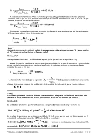 PROBLEMAS RESUELTOS DE QUÍMICA GENERAL LAS DISOLUCIONES - 12 de 44
M=
g
Pm L
=
42,8
171,34.5
= 0,05 Molarsoluto
soluto disoluc.
Y para calcular la normalidad: Nº de equivalentes-gramo que hay por cada litro de disolución, aplicamos
también la fórmula que nos la da, teniendo en cuenta que la “valencia” del hidróxido de bario es el nº de OH que
contiene, es decir 2, por lo que nos quedará:
N=
g
Pm L
=
42,8.2
171,34.5
= 0,10 Normalsoluto
soluto disoluc
.
.
v
Si queremos expresar la concentración en gramos litro, hemos de tener en cuenta que nos dan ambos datos:
42,8 gramos de soluto y 5 litros de disolución, así:
A-06(*)
Calcular la concentración molar de un litro de agua pura que está a la temperatura de 4ºC y a una presión
de 760 mm de mercurio. ¿Cual es su fracción molar?
RESOLUCIÓN
Si el agua se encuentra a 4ºC, su densidad es 1Kg/litro, por lo que en 1 litro de agua hay 1000 g.
A pesar de no poder considerarse como una verdadera disolución (no se trata de una mezcla y una disolución
es una mezcla homogénea), vamos a aplicarle la definición de molaridad, teniendo en cuenta que el peso
molecular del agua es 18; así:
M =
g
Pm
=
1000
18 . 1
= 55,55 MolarSOLUTO
SOLUTO DISOLUCION.L
La fracción molar viene dada por la expresión: Y dado que solamente tiene un componente,X
n
n1
1
TOTAL
=
el agua, el número de moles de ella será también el número total de moles, por lo que la fracción molar es:
X = 1
A-07 (*)
Calcular los gramos de sulfato de aluminio con 18 moléculas de agua de cristalización, necesarios para
preparar 50 mL de una disolución acuosa que contenga 40 mg. de ión aluminio por mililitro.
RESOLUCIÓN
La cantidad del ion aluminio que hay en la cantidad a preparar (50 ml) expresada en g y en moles es:
50ml . 40 = 2000 mg = 2 g de Al
2
27
= 0,074 moles de Almg Al
ml
3+ 3+
⇒
En el sulfato de aluminio de que se dispone: Al 2 (SO 4 ) 3 .18 H 2 O vemos que por cada mol del compuesto hay 2
moles de Al, por lo que para tener las 0,074 moles de Al, se necesitarán:
y teniendo en cuenta que su masa molecular es 666,( )moles de Al SO .18H O =
0,074
2
= 0,0372 4 3 2
se necesitarán: 0,037 . 666 = 24,64 g de Al 2 (SO 4 ) 3 .18 H 2 O
g
L
=
42,8
5
=soluto
disoluc
8,56
g
L
 