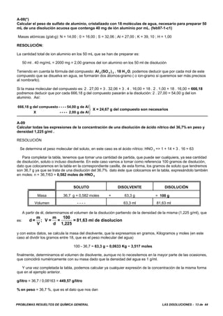 PROBLEMAS RESUELTOS DE QUÍMICA GENERAL LAS DISOLUCIONES - 13 de 44
A-08(*)
Calcular el peso de sulfato de aluminio, cristalizado con 18 moléculas de agua, necesario para preparar 50
mL de una disolución acuosa que contenga 40 mg de ión aluminio por mL. (feb97-1-c1)
Masas atómicas (g/at-g): N = 14,00 ; 0 = 16,00 ; S = 32,06 ; Al = 27,00 ; K = 39, 10 ; H = 1,00
RESOLUCIÓN:
La cantidad total de ion aluminio en los 50 mL que se han de preparar es:
50 ml . 40 mg/mL = 2000 mg = 2,00 gramos del ion aluminio en los 50 ml de disolución
Teniendo en cuenta la fórmula del compuesto: Al 2 (SO 4 ) 3 . 18 H 2 O, podemos deducir que por cada mol de este
compuesto que se disuelva en agua, se formarán dos átomos-gramo ( o ion-gramo si queremos ser más precisos
al nombrarlo).
Si la masa molecular del compuesto es: 2 . 27,00 + 3 . 32,06 + 3 . 4 . 16,00 + 18 . 2 . 1,00 + 18 . 16,00 = 666,18
podremos deducir que por cada 666,18 g del compuesto pasarán a la disolución: 2 . 27,00 = 54,00 g del ion
aluminio. Así:
X = 24,67 g del compuesto son necesarios
666,18 g del compuesto - - - - 54,00 g de Al
X - - - - 2,00 g de Al
⎫
⎬
⎭
A-09
Calcular todas las expresiones de la concentración de una disolución de ácido nítrico del 36,7% en peso y
densidad 1,225 g/ml .
RESOLUCIÓN
Se determina el peso molecular del soluto, en este caso es el ácido nítrico: HNO 3 => 1 + 14 + 3 . 16 = 63
Para completar la tabla, tenemos que tomar una cantidad de partida, que puede ser cualquiera, ya sea cantidad
de disolución, soluto o incluso disolvente. En este caso vamos a tomar como referencia 100 gramos de disolución,
dato que colocaremos en la tabla en la correspondiente casilla, de esta forma, los gramos de soluto que tendremos
son 36,7 g ya que se trata de una disolución del 36,7% dato éste que colocamos en la tabla, expresándolo también
en moles: n = 36,7/63 = 0,582 moles de HNO 3
SOLUTO DISOLVENTE DISOLUCIÓN
Masa 36,7 g = 0,582 moles + 63,3 g = 100 g
Volumen - - - - 63,3 ml 81,63 ml
A partir de él, determinamos el volumen de la disolución partiendo de la densidad de la misma (1,225 g/ml), que
es: d =
m
V
; V =
m
d
=
100
1,225
= 81,63 ml de disolucion
y con estos datos, se calcula la masa del disolvente, que la expresamos en gramos, Kilogramos y moles (en este
caso al dividir los gramos entre 18, que es el peso molecular del agua)
100 - 36,7 = 63,3 g = 0,0633 Kg = 3,517 moles
finalmente, determinamos el volumen de disolvente, aunque no lo necesitemos en la mayor parte de las ocasiones,
que coincidirá numéricamente con su masa dado que la densidad del agua es 1 g/ml.
Y una vez completada la tabla, podemos calcular ya cualquier expresión de la concentración de la misma forma
que en el ejemplo anterior.
g/litro = 36,7 / 0,08163 = 449,57 g/litro
% en peso = 36,7 %, que es el dato que nos dan
 