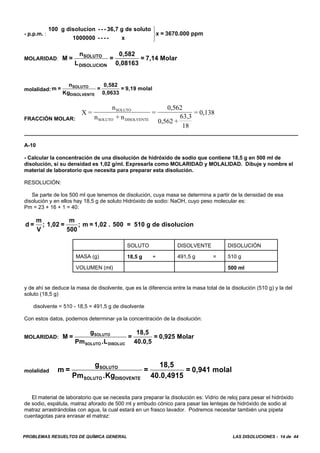 PROBLEMAS RESUELTOS DE QUÍMICA GENERAL LAS DISOLUCIONES - 14 de 44
- p.p.m. :
100 g disolucion - - - 36,7 g de soluto
1000000 - - - - x
x = 3670.000 ppm
⎫
⎬
⎭
MOLARIDAD: M =
n
L
=
0,582
0,08163
= 7,14 MolarSOLUTO
DISOLUCION
molalidad:m =
n
Kg
=
0,582
0,0633
= 9,19 molalSOLUTO
DISOLVENTE
FRACCIÓN MOLAR:
X =
n
n + n
=
0,562
0,562 +
63,3
18
= 0,138SOLUTO
SOLUTO DISOLVENTE
A-10
- Calcular la concentración de una disolución de hidróxido de sodio que contiene 18,5 g en 500 ml de
disolución, si su densidad es 1,02 g/ml. Expresarla como MOLARIDAD y MOLALIDAD. Dibuje y nombre el
material de laboratorio que necesita para preparar esta disolución.
RESOLUCIÓN:
Se parte de los 500 ml que tenemos de disolución, cuya masa se determina a partir de la densidad de esa
disolución y en ellos hay 18,5 g de soluto Hidróxido de sodio: NaOH, cuyo peso molecular es:
Pm = 23 + 16 + 1 = 40:
d =
m
V
; 1,02 =
m
500
; m = 1,02 . 500 = 510 g de disolucion
SOLUTO DISOLVENTE DISOLUCIÓN
MASA (g) 18,5 g + 491,5 g = 510 g
VOLUMEN (ml) 500 ml
y de ahí se deduce la masa de disolvente, que es la diferencia entre la masa total de la disolución (510 g) y la del
soluto (18,5 g)
disolvente = 510 - 18,5 = 491,5 g de disolvente
Con estos datos, podemos determinar ya la concentración de la disolución:
MOLARIDAD: M =
g
Pm .L
=
18,5
40.0,5
= 0,925 MolarSOLUTO
SOLUTO DISOLUC
molalidad m =
g
Pm .Kg
=
18,5
40.0,4915
= 0,941 molalSOLUTO
SOLUTO DISOVENTE
El material de laboratorio que se necesita para preparar la disolución es: Vidrio de reloj para pesar el hidróxido
de sodio, espátula, matraz aforado de 500 ml y embudo cónico para pasar las lentejas de hidróxido de sodio al
matraz arrastrándolas con agua, la cual estará en un frasco lavador. Podremos necesitar también una pipeta
cuentagotas para enrasar el matraz:
 