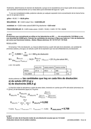 PROBLEMAS RESUELTOS DE QUÍMICA GENERAL LAS DISOLUCIONES - 16 de 44
finalmente, determinamos el volumen de disolvente, aunque no lo necesitemos en la mayor parte de las ocasiones,
que coincidirá numéricamente con su masa dado que la densidad del agua es 1 g/ml.
Y una vez completada la tabla, podemos calcular ya cualquier expresión de la concentración de la misma forma
que en el ejemplo anterior.
g/litro = 80,85 / 1 = 80,85 g/litro
MOLARIDAD: M = 0,825 moles/1 litro = 0,825 MOLAR
molalidad: m = 0,825 moles soluto/0,96915 Kg disolvente = 0,85 molal
FRACCIÓN MOLAR: X = 0,825 moles soluto / (0,825 + 53,84) = 0,825 / 57,735 = 0,014
A-13(*)
El amoniaco que normalmente se utiliza en los laboratorios es NH 3 ( aq ) de concentración 14.8 Molar y con
una densidad de 0,8980 g/mL Calcular las cantidades de amoniaco y agua que habrá en 1 litro de disolución
así como sus fracciones molares. (Datos: Masas atómicas: N= 141 H=1,01 1 0=16,0)
RESOLUCIÓN
Si tomamos 1 litro de disolución, su masa la determinamos a partir del valor de la densidad, y la cantidad de
amoniaco (soluto) y de agua, se calcula a partir de la expresión que nos da la Molaridad de una disolución:
m = 898 g de disoluciónd=
m
V
; 0,8980 =
m
1000
;
g SOLUTO = 251,6 g de soluto NH 3M=
g
Pm .L
; 14,8 =
g
17.1
;SOLUTO
SOLUTO DISOLUC
SOLUTO
y así, nos queda:
SOLUTO DISOLVENTE DISOLUCIÓN
MASA 251,6 + 646,4 = 898 g
VOLUMEN 1000 mL
donde podemos ver las cantidades que hay en cada litro de disolución:
a) de soluto (251,6 g) y
b) de disolvente (646,4 g)
La fracción molar la calculamos a partir de estos datos, teniendo en cuenta que el Pm del soluto (amoniaco) es
17 g/mol y el del disolvente (agua) es 18 g/mol:
X =
n
n
;X =SOLUTO
SOLUTO
TOTAL
SOLUTO
g
Pm
g
Pm
g
Pm
SOLUTO
SOLUTO
SOLUTO
SOLUTO
DISOLVENTE
DISOLVENTE
+
X SOLUTO = 0,292XSOLUTO
251,6
17
251,6
17
646,4
18
=
+
;
Y como XSOLUTO + X DISOLVENTE = 1 ; X DISOLVENTE = 1 - 0,292 ; X DISOLVENTE = 0,708
A-14(*)
Deducir el valor de la fracción molar de una disolución acuosa que es 1,5 molal
 