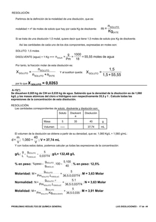 PROBLEMAS RESUELTOS DE QUÍMICA GENERAL LAS DISOLUCIONES - 17 de 44
RESOLUCIÓN
Partimos de la definición de la molalidad de una disolución, que es:
molalidad = nº de moles de soluto que hay por cada Kg de disolvente: m =
n
Kg
SOLUTO
DVTE
Si se trata de una disolución 1,5 molal, quiere decir que tiene 1,5 moles de soluto pos Kg de disolvente.
Así las cantidades de cada uno de los dos componentes, expresadas en moles son:
SOLUTO: 1,5 moles
DISOLVENTE (agua) = 1 Kg ==> n =
g
Pm
=
1000
18
= 55,55 moles de aguaAGUA
Por tanto, la fracción molar de esta disolución es:
Y al sustituir queda:X =
n
n +nSOLUTO
SOLUTO
SOLUTO DVTE
X =
1,5
1,5+55,55SOLUTO
por lo que X SOLUTO = 0,0263
A-15(*)
Se disuelven 0,005 kg de CIH en 0,035 kg de agua. Sabiendo que la densidad de la disolución es de 1,060
kg/L y las masas atómicas del cloro e hidrógeno son respectivamente 35,5 y 1 . Calcule todas las
expresiones de la concentración de esta disolución.
RESOLUCIÓN:
Las cantidades correspondientes de soluto, disolvente y disolución son:
Soluto Disolvent
e
Disolución
Masa 5 35 40 g
Volumen ----- 37,74 mL
El volumen de la disolución se obtiene a partir de su densidad, que es: 1,060 Kg/L = 1,060 g/mL:
; V = 37,74 mLd=
m
V
; 1,060 =
40
V
Y con todos estos datos, podemos calcular ya todas las expresiones de la concentración:
g/L: ; g/L= 132,48 g/L
g
L
g
L
5
0,03774
SOLUTO
DISOLUC
= =
% en peso: ; % en peso: 12,5%%peso
g
g
.100
5.100
40
SOLUTO
DISOLUC
= =
Molaridad: ; M = 3,63 MolarM=
g
Pm .L
=
5
36,5.0,03774
SOLUTO
SOLUTO DISOLUC
Normalidad: ; N = 3,63 MolarN=
g
Pm .L
=
5.1
36,5.0,03774
SOLUTO
SOLUTO DISOLUC
.v
Molalidad: ; M = 3,91 MolarM=
g
Pm .Kg
=
5
36,5.0,035
SOLUTO
SOLUTO DISOLVENTE
 