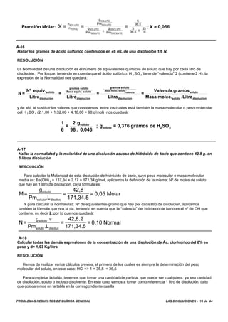 PROBLEMAS RESUELTOS DE QUÍMICA GENERAL LAS DISOLUCIONES - 18 de 44
Fracción Molar: ; X = 0,066X = = =
n
n
g
Pm
g
Pm
g
Pm
5
36,5
5
36,5
35
18
SOLUTO
TOTAL
SOLUTO
SOLUTO
SOLUTO
SOLUTO
DISOLVTE
DISOLVTE
+ +
A-16
Hallar los gramos de ácido sulfúrico contenidos en 46 mL de una disolución 1/6 N.
RESOLUCIÓN
La Normalidad de una disolución es el número de equivalentes químicos de soluto que hay por cada litro de
disolución. Por lo que, teniendo en cuenta que el ácido sulfúrico: H 2 SO 4 tiene de “valencia” 2 (contiene 2 H), la
expresión de la Normalidad nos quedará:
N =
Nº equiv.
Litro
=
Litro
=
Litro
=
gramos
Masa molec. Litro
soluto
disolucion
gramos soluto
Peso equiv. soluto
disolucion
gramos soluto
disolucion
soluto
soluto disolucion
Masa molec. soluto
valencia
Valencia.
.
y de ahí, al sustituir los valores que conocemos, entre los cuales está también la masa molecular o peso molecular
del H 2 SO 4 (2.1,00 + 1.32,00 + 4.16,00 = 98 g/mol) nos quedará:
1
6
=
2.g
98 . 0,046
; g = 0,376 gramos de H SOsoluto
soluto 2 4
A-17
Hallar la normalidad y la molaridad de una disolución acuosa de hidróxido de bario que contiene 42,8 g. en
5 litros disolución
RESOLUCIÓN
Para calcular la Molaridad de esta disolución de hidróxido de bario, cuyo peso molecular o masa molecular
media es: Ba(OH) 2 = 137,34 + 2.17 = 171,34 g/mol, aplicamos la definición de la misma: Nº de moles de soluto
que hay en 1 litro de disolución, cuya fórmula es:
M=
g
Pm L
=
42,8
171,34.5
= 0,05 Molarsoluto
soluto disoluc.
Y para calcular la normalidad: Nº de equivalentes-gramo que hay por cada litro de disolución, aplicamos
también la fórmula que nos la da, teniendo en cuenta que la “valencia” del hidróxido de bario es el nº de OH que
contiene, es decir 2, por lo que nos quedará:
N=
g
Pm L
=
42,8.2
171,34.5
= 0,10 Normalsoluto
soluto disoluc
.
.
v
A-18
Calcular todas las demás expresiones de la concentración de una disolución de Ác. clorhídrico del 6% en
peso y d= 1,03 Kg/litro
RESOLUCIÓN
Hemos de realizar varios cálculos previos, el primero de los cuales es siempre la determinación del peso
molecular del soluto, en este caso: HCl => 1 + 35,5 = 36,5
Para completar la tabla, tenemos que tomar una cantidad de partida, que puede ser cualquiera, ya sea cantidad
de disolución, soluto o incluso disolvente. En este caso vamos a tomar como referencia 1 litro de disolución, dato
que colocaremos en la tabla en la correspondiente casilla
 