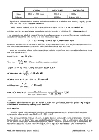 PROBLEMAS RESUELTOS DE QUÍMICA GENERAL LAS DISOLUCIONES - 19 de 44
SOLUTO DISOLVENTE DISOLUCIÓN
Masa 61,80 g = 1,69 moles + 968,20 g = 1030 g
Volumen - - - - 968,20 ml 1 litro = 1000 ml
A partir de él, determinamos la masa de la disolución partiendo de la densidad de la misma (1,03 g/ml), que es:
m = v.d = 1000 . 1,03 = 1030 g de disolución
De esta cantidad sabemos que el 6,00% es soluto y así: g soluto = 1030 . 0,06 = 61,80 g soluto H Cl
dato éste que colocamos en la tabla, expresándolo también en moles: n = 61,80/36,5 = 15,69 moles de H Cl
y con estos datos, se calcula la masa del disolvente, que la expresamos en gramos, Kilogramos y moles (en este
caso al dividir los gramos entre 18, que es el peso molecular del agua)
1130 - 61,80 = 968,20 g = 0,96820 Kg = 53,789 moles de agua
finalmente, determinamos el volumen de disolvente, aunque no lo necesitemos en la mayor parte de las ocasiones,
que coincidirá numéricamente con su masa dado que la densidad del agua es 1 g/ml.
Y una vez completada la tabla, podemos calcular ya cualquier expresión de la concentración de la misma forma
que en el ejemplo anterior.
g/litro = 61,80 / 1 = 61,80 g/litro
% en peso = = 6%, que es el dato que ya nos daban
61,80
1030
.100
- p.p.m. : 61800 mg soluto / 1,03 Kg disolución = 60000 p.p.m
MOLARIDAD: M = = 1,69 MOLAR
61,80
36,5.1
NORMALIDAD: N = M x v = 1,69 x 1 = 1,69 Normal
molalidad: m = = 1,75 molal
61,80
36,5.0,9682
FRACCIÓN MOLAR: X = = 0,030
n
n n
1,69
1,69 53,789
SOLUTO
SOLUTO DISOLVENTE+
=
+
A-19
Expresar la concentración del agua del mar en g/l, % en peso y molaridad, sabiendo que de 2 Kg de agua
salada se han obtenido 50 g de sal (cloruro de sodio).
RESOLUCIÓN
Hemos de realizar varios cálculos previos, el primero de los cuales es siempre la determinación del peso
molecular del soluto, en este caso: Na Cl => 23 + 35,5 = 58,5
Para completar la tabla en la que colocamos todos los datos de la disolución, vamos a tomar como referencia
las cantidades que nos dan: 2 Kg de agua salada (Masa de la disolución) y 50 g se sal (masa de soluto. Dado que
no nos ofrecen como dato la densidad de la disolución, vamos a hacer una aproximación: que el volumen total de
la disolución es igual al volumen del disolvente puro, que es agua cuya densidad es 1 g/ml, así tendremos:
 