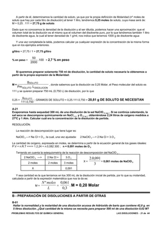 PROBLEMAS RESUELTOS DE QUÍMICA GENERAL LAS DISOLUCIONES - 21 de 44
A partir de él, determinamos la cantidad de soluto, ya que por la propia definición de Molaridad (nº moles de
soluto que hay por cada litro de disolución) al tener 1 litro, tendremos 0,25 moles de soluto, cuya masa será de:
M = 0,25 . 111 = 27,75 g de soluto.
Dado que no conocemos la densidad de la disolución y al ser diluida, podemos hacer una aproximación: que el
volumen total de la disolución es el mismo que el volumen del disolvente puro, por lo que tendremos también 1 litro
de disolvente agua, la cual al tener densidad de 1 g/ml, nos indica que tenemos 1000 g de disolvente agua
Y una vez completada la tabla, podemos calcular ya cualquier expresión de la concentración de la misma forma
que en los ejemplos anteriores.
g/litro = 27,75 / 1 = 27,75 g/litro
% en peso = = 2,7 % en peso
50
2000
.100
Si queremos preparar solamente 750 ml de disolución, la cantidad de soluto necesaria la obtenemos a
partir de la propia expresión de la Molaridad:
M = , donde sabemos que la disolución es 0,25 Molar, el Peso molecular del soluto es
g
Pm .L
SOLUTO
SOLUTO DISOLUCION
111 y se quieren preparar 750 mL (0,750 L) de disolución, por lo que
0,25 = ; GRAMOS DE SOLUTO = 0,25.111.0,750 = 20,81 g DE SOLUTO SE NECESITAN
g
111.0,750
SOLUTO
A-21
Evaporamos hasta sequedad 300 mL de una disolución de la sal NaClO 3 ( aq ) . Si se continúa calentando, la
sal seca se descompone químicamente en NaCl ( s ) y O 2 ( g ) , obteniéndose 2,24 litros de oxígeno medidos a
27ºC y 1 Atm. Calcular cuál era la concentración de la disolución de partida.
RESOLUCIÓN.
La reacción de descomposición que tiene lugar es:
NaClO 3 —> Na Cl + O 2 , la cual, una vez ajustada: 2.NaClO 3 —> 2.Na Cl + 3.O 2
La cantidad de oxígeno, expresada en moles, se determina a partir de la ecuación general de los gases ideales:
P.V = n.R.T ===> 1.2,24 = n.0,082.300 ; n = 0,091 moles de O 2
Teniendo en cuenta la estequiometría de la reacción de descomposición del NaClO 3 ,
2.NaClO 3 —> 2.Na Cl + 3.O 2
X = = 0,061 moles de NaClO 3
2 0 091
3
. ,
2 moles 2 moles 3 moles
X 0,091
Y esa cantidad es la que teníamos en los 300 mL de la disolución inicial de partida, por lo que su molaridad,
calculada a partir de la expresión matemática que nos la da es:
M = ; M = 0,20 Molar
N moles
L
º ,
,
=
0 061
0 3
B - PREPARACIÓN DE DISOLUCIONES A PARTIR DE OTRAS
B-01
Hallar la normalidad y la molaridad de una disolución acuosa de hidróxido de bario que contiene 42,8 g. en
5 litros disolución. ¿Qué cantidad de la misma se necesita para preparar 500 ml de una disolución 0,02 M?
 