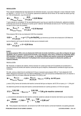 PROBLEMAS RESUELTOS DE QUÍMICA GENERAL LAS DISOLUCIONES - 22 de 44
RESOLUCIÓN
Para calcular la Molaridad de esta disolución de hidróxido de bario, cuyo peso molecular o masa molecular media
es: Ba(OH) 2 = 137,33 + 2.17 = 171,33 g/mol, aplicamos la definición de la misma: Nº de moles de soluto que hay
en 1 litro de disolución, cuya fórmula es:
M =
g
Pm L
=
42,8
171,33.5
= 0,05 Molarsoluto
soluto disoluc.
Y para calcular la normalidad: Nº de equivalentes-gramo que hay por cada litro de disolución, aplicamos también
la fórmula que nos la da, teniendo en cuenta que la “valencia” del hidróxido de bario es el nº de OH que contiene,
es decir 2, por lo que nos quedará:
N =
g
Pm L
=
42,8.2
171,33.5
= 0,10 Normalsoluto
soluto disoluc
.
.
v
Para preparar 500 ml de una disolución 0,02 M se necesitan:
que tenemos que tomar de la disolución 0,05 Molar de0,02 =
g
171,33.0,5
g = 1,71 g de Ba(OH)2⇒
que se dispone, por lo que el volumen de ésta que es necesario será:
0,05 =
1,71
171,33.V
V = 0,20 litros⇒
B-02(*)
Se desea preparar 250 cc de una disolución 0,29 molar de ácido clorhídrico y para ello se dispone de agua
destilada y de un reactivo comercial de tal ácido, cuya etiqueta, entre otros, contiene los siguientes datos:
HCI densidad 1,184 g/mL y 37,5 % en peso . a) ¿Cuántos mililitros del reactivo comercial se necesitarán
para preparar la citada disolución? b) Explique cómo actuará para preparar la disolución pedida y el
material utilizado.
RESOLUCIÓN
A) Haciendo un balance de materia, hemos de tener en cuenta que todo el H Cl existente en la disolución a
preparar hemos de tomarlo del reactivo comercial de que se dispone, añadiéndole la cantidad de agua que sea
necesaria.
Por ello, vamos a determinar la cantidad de H Cl puro necesario para preparar 250 cm 3
de la disolución 0,29
Molar utilizando la expresión que nos define la Molaridad, en la cual conocemos la Molaridad (0,29 ) el volumen a
preparar (250 ml) y la masa molecular del soluto H Cl (36,5) y así:
M =
g
Pm V
; 0,29 =
g
36,5.0,25
; g = 2,65 g. de HCl puroSOLUTO
SOLUTO DISOLUC
SOLUTO
SOLUTO
.
y estos 2,65 g hemos de tomarlos del reactivo comercial del que se dispone: del 37,5% en peso y d = 1,184 g/ml
Se determina primero la masa del reactivo comercial teniendo en cuenta que tiene un 37,5% de riqueza:
37,5 =
2,65.100
g
; g =
2,65.100
37,5
= 7,06 g de reactivo comercial
REACTIVO
REACTIVO
y, conociendo la densidad de este reactivo comercial, podemos calcular el volumen del mismo que se necesita:
d =
masa
volumen
; 1,184 =
7,06
V
; V =
7,06
1,184
= 5,96 cm3
B) Para preparar esta disolución, se tomarían los 5,96 ml del reactivo comercial mediante una pipeta graduada
 