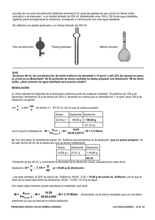 PROBLEMAS RESUELTOS DE QUÍMICA GENERAL LAS DISOLUCIONES - 23 de 44
provista de una pera de absorción (deberían tomarse 6 ml, pues las pipetas de uso común no tienen tanta
precisión) y se trasvasan, a un matraz aforado de 250 ml, añadiéndole unos 100 ó 150 ml de agua destilada,
agitando para homogeneizar la disolución, enrasando a continuación con más agua destilada
Se utilizaría una pipeta graduada y un matraz aforado de 250 ml:
Pera de absorción: Pipeta graduada: Matraz aforado:
B-03
Se tienen 40 ml. de una disolución de ácido sulfúrico de densidad 1,14 g/cm3
y del 32% de riqueza en peso,
a) ¿Cual es su Molaridad? B) Si partiendo de dicha cantidad se desea preparar una disolución 1M de dicho
ácido. ¿Qué volumen de agua destilada será preciso añadir?
RESOLUCIÓN:
a) Para calcular la molaridad de la disolución podemos partir de cualquier cantidad. Si partimos de 100 g de
disolución, tendremos 32 g de soluto (el 32%) y, teniendo en cuenta que su densidad es 1,14 g/ml, esos 100 g de
disolución ocuparán:
de donde V = 87,72 ml, con lo que el cuadro quedará:d =
n
V
; 1,14 =
100
V
Soluto Disolvente Disolución
32,00 g + 68,00 g = 100,00 g
87,72 ml
con lo que la molaridad es: M =
g
Pm
; M =
32,00
98,00.0,08772
; M = 3,72 Molarsoluto
soluto.L
b) Por otra parte, la cantidad de soluto: Ác. Sulfúrico que tendremos en la disolución que se quiere preparar ha
de salir de los 40 mL de la disolución que se tienen inicialmente:
Soluto Disolvente Disolución
14,59 g + 31,01 g = 45,60 g
40 ml
Partiendo de los 40 ml, y conociendo la densidad de la disolución inicial, calculamos la masa de la
disolución: ; g = 45,60 g de disolución.d =
n
V
; 1,14 =
g
40
y de esta cantidad, el 32% es soluto (ác. Sulfúrico); 45,60 . 0,32 = 14,59 g de soluto ác. Sulfúrico, por lo que el
resto de la masa total serán de disolvente: 45,60 - 14,59 = 31,01g de agua
Con estos datos también puede calcularse la molaridad, que será:
obviamente, es el mismo resultado que con los datosM =
g
Pm
; M =
14,59
98,00.0,040
; M = 3,72 Molarsoluto
soluto.L
anteriores ya que se trata de la misma disolución
 
