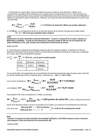 PROBLEMAS RESUELTOS DE QUÍMICA GENERAL LAS DISOLUCIONES - 24 de 44
Continuando con estros datos, hemos de determinar ahora el volumen de la disolución 1 Molar (es la
concentración que debe tener la disolución que nos piden) que se puede preparar con los 14,59 g de soluto ác.
Sulfúrico y para ello partimos de la expresión de la Molaridad aunque ahora conocemos el valor de la Molaridad (1
Molar) y la cantidad de soluto (14,59 g de ác. Sulfúrico), por lo que de esta forma determinaremos el volumen que
nos hace falta:
L = 0,149 litros de disolución !Molar que pueden obtenerseM =
g
Pm
; 1 =
14,59
98,00.
soluto
soluto.L L
L = 0,149 ml , y si se disponía ya de 40 ml, el resto del volumen es el volumen de agua que se debe añadir :
149 - 40 = 109 ml de agua destilada deben añadirse
B-04
Disponemos de ácido clorhídrico comercial (densidad = 1,2 g/cm3
y riqueza 36 % en peso) Calcular su
Molaridad y molalidad.. A partir de esta disolución, deseamos preparar 500 cm3
de una disolución de
ácido clorhídrico 0,1 M. ¿qué volumen de la disolución inicial hemos de tomar?
RESOLUCIÓN
a) Para calcular la molaridad de la disolución podemos partir de cualquier cantidad. Si partimos de 100 g de
disolución, tendremos 36 g de soluto (el 36%) y el resto (64 g) de disolvente, teniendo en cuenta que su densidad
es 1,2 g/ml, esos 100 g de disolución ocuparán:
d =
n
V
; 1,2 =
100
V
V = 83,3 mL, con lo que el cuadro queda:;
Soluto Disolvente Disolución
36,00 g + 64,00 g = 100,00 g
83,3 ml
Ya con estos datos, las expresiones de la concentración las sacamos tomando los datos de este cuadro, teniendo
en cuenta, además que el Peso molecular del ác. Clorhídrico es: HCl = 1 + 35,5 = 36,5
con lo que la molaridad es: M =
g
Pm
; M =
36,00
36,5.0,0833
; M = 11,84 Molarsoluto
soluto.L
y la molalidad: m =
g
Pm .Kg
; m =
36,00
36,5.0,064
; m = 15,41 molalsoluto
soluto disolvente
Para preparar 500 ml de una disolución 0,1 Molar, se necesita:
y estos 1,825 g los hemos deM =
g
Pm
; 0,1 =
g
36,5.0,500
; g = 1,825 gramos de soluto HClsoluto
soluto
HCl
HCl
.L
tomar de la disolución inicial, en la que, de acuerdo con el cuadro, por cada 83,3 ml de disolución hay 36,0 g de
HCl, por lo que:
36,0 g de HCl - - - - 83,3 ml disoluc
1,825 g de HCl - - - - - - - - V
V = 4,22 ml de la disolucion inicial
⎫
⎬
⎭
B-05
Calcular el volumen de ácido clorhídrico de densidad 1,083 g/mL y del 52%de riqueza en peso necesario
para preparar 5 litros de disolución de concentración 2M.
RESOLUCIÓN
 