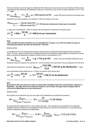 PROBLEMAS RESUELTOS DE QUÍMICA GENERAL LAS DISOLUCIONES - 25 de 44
M =
g
Pm .L
; 0,36 =
g
111.0,050
; g = 2,0 g de CaClsoluto
soluto disolucion
soluto
soluto 2
Hemos de calcular en primer lugar la cantidad de HCl (soluto) que hay en los 5 Litros de la disolución 2M, para lo
cual partimos de la definición de Molaridad, teniendo en cuenta que, para el HCl su peso molecular es: Pm = 35,5
+ 1 = 36,5
y estos 365 gramos hemos de tomarlos de laM =
g
Pm.
; 2 =
g
36,5.5
; g = 365,0 gramos de HCls s
s
litrodisoluc
disolución de la que se dispone, la cual tiene un 52% de riqueza, por lo que:
100 g - - - - 52 g de soluto HCl
X - - - - - 365 g de soluto HCl
X = 701,92 g de la disolucion inicial que se necesitanDISOLUCION ⎫
⎬
⎭
y, dado que su densidad es 1,083, el volumen de esa disolución inicial que es necesario será:
d =
m
V
; 1,083 =
701,92
V
; V = 689,5 ml son necesarios
B-06
¿Que cantidad de ácido clorhídrico con una densidad de 1,19 g/mL y un 31,6% de riqueza en peso se
necesita para preparar dos litros de disolución 1 Normal?
RESOLUCIÓN
La cantidad de H Cl que necesita para preparar esos dos litros de disolución debe obtenerse de la disolución
inicial. Por ello, vamos a calcular dicha cantidad partiendo de la definición de Normalidad y del hecho de conocer
tanto el volumen de disolución a preparar (2 litros) como su concentración (1 N):
y esos 73,0 g de Hcl deben obtenerse de laN =
g
Pm
; 1 =
g
36,5.2
g = 73,0 g de HCls
s
s
s
.Vdisoluc
⇒
disolución de que se dispone, la cual tiene un 31,6% de soluto, por lo que esos 73,0 g constituyen el 31,6% de la
masa total de la disolución, que será: Y dadog =
73,0.100
31,6
= 231,01 g de disoluciondisoluc
que la densidad de esta disolución es 1,19 g/ml, el volumen de la misma será:
d =
m
V
; 1,19 =
231,01
V
V =
231,01
1,19
= 194,13 ml de disolucion⇒
B-07
Se disuelven 20,0 g de cloruro de calcio en agua hasta completar medio liitro de disolución. Calcular su
Molaridad. Se cogen 50 ml de la disolución anterior y se le añade más agua hasta completar 200 ml.
¿Cual será la Molaridad de la nueva disolución?
RESOLUCIÓN
De acuerdo con la expresión que nos da el valor de la molaridad de una disolución tenemos:
M =
g
Pm .L
; M =
20
111.0,500
= 0,36 Molarsoluto
soluto disolucion
De esta disolución cogemos 50 ml y se le añade más agua. Para calcular la concentración de la disolución
resultante hemos de determinar la cantidad de soluto que hay en esos 50 ml de disolución, lo cual calculamos
también mediante la expresión de la Molaridad:
 