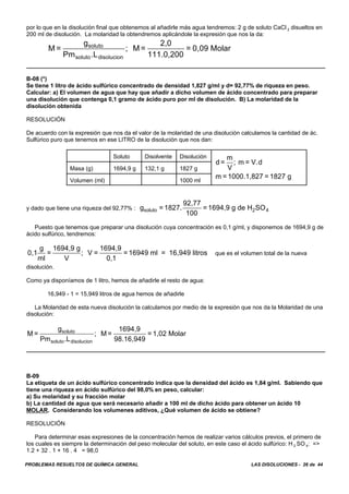PROBLEMAS RESUELTOS DE QUÍMICA GENERAL LAS DISOLUCIONES - 26 de 44
por lo que en la disolución final que obtenemos al añadirle más agua tendremos: 2 g de soluto CaCl 2 disueltos en
200 ml de disolución. La molaridad la obtendremos aplicándole la expresión que nos la da:
M =
g
Pm .L
; M =
2,0
111.0,200
= 0,09 Molarsoluto
soluto disolucion
B-08 (*)
Se tiene 1 litro de ácido sulfúrico concentrado de densidad 1,827 g/ml y d= 92,77% de riqueza en peso.
Calcular: a) El volumen de agua que hay que añadir a dicho volumen de ácido concentrado para preparar
una disolución que contenga 0,1 gramo de ácido puro por ml de disolución. B) La molaridad de la
disolución obtenida
RESOLUCIÓN
De acuerdo con la expresión que nos da el valor de la molaridad de una disolución calculamos la cantidad de ác.
Sulfúrico puro que tenemos en ese LITRO de la disolución que nos dan:
Soluto Disolvente Disolución
d =
m
V
; m = V.d
m = 1000.1,827 = 1827 g
Masa (g) 1694,9 g 132,1 g 1827 g
Volumen (ml) 1000 ml
y dado que tiene una riqueza del 92,77% : g = 1827.
92,77
100
= 1694,9 g de H SOsoluto 2 4
Puesto que tenemos que preparar una disolución cuya concentración es 0,1 g/ml, y disponemos de 1694,9 g de
ácido sulfúrico, tendremos:
que es el volumen total de la nueva0,1
g
ml
=
1694,9 g
V
; V =
1694,9
0,1
= 16949 ml = 16,949 litros
disolución.
Como ya disponíamos de 1 litro, hemos de añadirle el resto de agua:
16,949 - 1 = 15,949 litros de agua hemos de añadirle
La Molaridad de esta nueva disolución la calculamos por medio de la expresión que nos da la Molaridad de una
disolución:
M =
g
Pm .L
; M =
1694,9
98.16,949
= 1,02 Molarsoluto
soluto disolucion
B-09
La etiqueta de un ácido sulfúrico concentrado indica que la densidad del ácido es 1,84 g/ml. Sabiendo que
tiene una riqueza en ácido sulfúrico del 98,0% en peso, calcular:
a) Su molaridad y su fracción molar
b) La cantidad de agua que será necesario añadir a 100 ml de dicho ácido para obtener un ácido 10
MOLAR. Considerando los volumenes aditivos, ¿Qué volumen de ácido se obtiene?
RESOLUCIÓN
Para determinar esas expresiones de la concentración hemos de realizar varios cálculos previos, el primero de
los cuales es siempre la determinación del peso molecular del soluto, en este caso el ácido sulfúrico: H 2 SO 4: =>
1.2 + 32 . 1 + 16 . 4 = 98,0
 