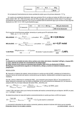 PROBLEMAS RESUELTOS DE QUÍMICA GENERAL LAS DISOLUCIONES - 28 de 44
1ª disolución
17,7 + 41,3 = 59 g
50 ml
En la disolución final tendremos la misma cantidad de soluto que en la primera disolución: 17,7 g
En cuanto a la cantidad de disolvente, dado que se tenían 50 ml y se llena el matraz de 500 ml con agua, se
deben añadir: 500 - 50 = 450 ml de agua, que son 450 g de agua, pero además se tienen otros 41,3 g de agua
procedentes de la primera disolución, por lo que la cantidad total de disolvente agua que se tiene en esta segunda
disolución es: 450 + 41,3 = 491,3 g de disolvente agua
2ª disolución
17,7 + 450 + 41,3 = 491,3 g = 509 g de disolución
500 ml de disolución
Por lo que las concentraciones pedidas, teniendo en cuenta que el Pm del ácido nítrico
HNO 3 es: 1 + 14 + 3.16 = 63
MOLARIDAD: y al sustituir: ; M = 0,56 MolarM
g
Pm V
SOLUTO
SOLUTO DISOLUCION
=
.
M =
17 7
630 500
,
. ,
MOLALIDAD: y al sustituir: ; m = 0,57 molalm
g
Pm Kg
SOLUTO
SOLUTO DISOLVENTE
=
.
m =
17 7
630 4913
,
. ,
% EN PESO: De donde: % peso de soluto = = 3,48%
509 17 7
100
gdisolucion gsoluto
X
− − −
− − − − − −
, 10017 7
509
. .
B-11
La etiqueta de una botella de ácido nítrico señala como datos del mismo: densidad 1,40 Kg/L y riqueza 65%
en peso, además de señalar las características de peligrosidad.
A) ¿Qué volumen de la misma se necesitará para preparar 250 ml de una disolución 0,5 Molar
B) Explique el procedimiento seguido en el laboratorio y dibuje y nombre el material necesario para su
preparación
RESOLUCIÓN
A) Haciendo un balance de materia, hemos de tener en cuenta que todo el HNO 3 existente en la disolución a
preparar hemos de tomarlo del reactivo comercial de que se dispone, añadiéndole la cantidad de agua que sea
necesaria.
Por ello, vamos a determinar la cantidad de HNO 3 puro necesario para preparar 250 cm 3
de la disolución 0,5
Molar utilizando la expresión que nos define la Molaridad, en la cual conocemos la Molaridad (0,5 ) el volumen a
preparar (250 ml) y la masa molecular del soluto HNO 3 (63,018) y así:
M =
g
Pm V
; 0,5 =
g
63,018.0,25
; g = 7,88 g. de HNO puro
SOLUTO
SOLUTO DISOLUC
SOLUTO
SOLUTO 3
.
y estos 7,88 g del ácido nítrico puro hemos de tomarlos del reactivo comercial del que se dispone: del 65% en peso
y d = 1,40 Kg/L= 1,40 g/ml
Se determina primero la masa del reactivo comercial teniendo en cuenta que tiene un 65% de riqueza:
65 =
7,88.100
g
; g =
7,88.100
65
= 12,12 g de reactivo comercial
REACTIVO
REACTIVO
y, conociendo la densidad de este reactivo comercial, podemos calcular el volumen del mismo que se necesita:
 