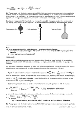 PROBLEMAS RESUELTOS DE QUÍMICA GENERAL LAS DISOLUCIONES - 29 de 44
d =
masa
volumen
; 1,4 =
12,12
V
; V =
12,12
1,4
= 8,66 cm3
B) Para preparar esta disolución, se tomarían los 8,66 ml del reactivo comercial mediante una pipeta graduada
de 10 ml provista de una pera de absorción (deberían tomarse 8,7 ml, pues las pipetas de uso común no tienen
tanta precisión) y se trasvasan, a un matraz aforado de 250 ml, añadiéndole unos 100 ó 150 ml de agua destilada,
agitando para homogeneizar la disolución, enrasando a continuación con más agua destilada
Se utilizaría una pipeta de 10 ml graduada y un matraz aforado de 250 ml; la pera de absorción es necesaria ya
que el ácido nítrico del 65% es muy corrosivo y no debe aspirarse directamente con la pipeta desde la botella.:
Pera de absorción: Pipeta graduada: Matraz aforado:
B-12
- Si se parte de un ácido nítrico del 68% en peso y densidad 1,52 g/ml , Calcular:
a) ¿Qué volumen debe utilizarse para obtener 100 ml de un ácido nítrico del 55% en peso y densidad
1,43 g/ml
b) ¿Cómo lo prepararía en el laboratorio?
RESOLUCIÓN
A) Haciendo un balance de materia, hemos de tener en cuenta que todo el HNO 3 existente en la disolución a
preparar hemos de tomarlo del reactivo comercial de que se dispone, añadiéndole la cantidad de agua que sea
necesaria.
Por ello, vamos a determinar la cantidad de HNO 3 puro necesario para preparar 100 cm 3
de la disolución del 55%
utilizando tanto esta riqueza com la densidad de este ácido, que también conocemos: 1,43 g/ml.
A partir de la densidad obtenemos la masa del ácido a preparar: siendo: m = 143 g, lad=
m
V
; 1,43
m
100
;=
masa de la disolución a obtener, en la cual el 55% es soluto HNO 3 puro, mientras que el resto es disolvente agua;
g HNO 3 = 78,65 g de HNO 3 puro y estos 78,65 g hemos de tomarlos del reactivo comercial del que143.
55
100
=
se dispone: del 68% en peso y d = 1,52 g/ml
Se determina primero la masa del reactivo comercial teniendo en cuenta que tiene un 68% de riqueza:
68 =
78,65.100
g
; g =
78,65.100
68
=115,66 g de reactivo comercial
REACTIVO
REACTIVO
y, conociendo la densidad de este reactivo comercial, podemos calcular el volumen del mismo que se necesita:
;d=
masa
volumen
; 1,52 =
115,66
V
;V =
115,66
1,52
V = 76,1 cm 3
hemos de tomar del HNO 3 comercial del 68% hemos de tomar
B) Para preparar esta disolución, se tomarían los 76,1 ml del reactivo comercial mediante una probeta graduada,
 