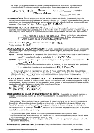 PROBLEMAS RESUELTOS DE QUÍMICA GENERAL LAS DISOLUCIONES - 3 de 44
En ambos casos, las variaciones son proporcionales a la molalidad de la disolución, y la constante de
proporcionalidad (Constante crioscópica o ebulloscópica ) depende exclusivamente del disolvente:
; Para el agua: K CRIOSCOPICA = - 1,86 ºC/Mol
K EBULLOSCOPIA = + 0,52 ºC/Mol
PRESIÓN OSMÓTICA ( A ): La ósmosis es el paso de las partículas del disolvente a través de una membrana
semipermeable que separa dos disoluciones de diferente concentración. La presión osmótica es la diferencia entre
las presiones que ejerce dos disoluciones de concentraciones diferentes sobre la membrana semipermeable que
las separa. Ecuación de Van’t Hoff: A.V = n SOLUTO .R.T ; A = M .R.T ;
PROPIEDADES COLIGATIVAS Y ELECTROLITOS: Las propiedades coligativas pueden aplicarse a los solutos
electrolitos o salinos (aquellos que al disolverse se disocian) los cuales al disociarse originan un número mayor de
partículas por lo que se les aplica un factor de corrección: el Factor de Van’t Hoff que viene dado por la relación: .
El valor de i es 1 para solutos ideales y
m ayor de 1 para solutos que sean
e lectrolitos.
Presión de vapor: Pv = i.pº.X dvte ; Crioscopía y Ebulloscopía: ΔT K.m= i.
Presión osmótica : A = i.M .R.T ;
DISOLUCIONES DE LÍQUIDOS MISCIBLES: Si cumplen las condiciones de idealidad, les son aplicables las
leyes de Raoult para las disoluciones y de Dalton para las mezclas de gases, aplicándoselas a cada uno de los
componentes
RAOULT:La presión de vapor de un componente de la disolución (PvA ) es igual al producto de su presión de vapor
puro (Pº A) por su fracción molar en la disolución (X A ): Pv A = P Aº.X A
DALTON: La presión de vapor total es igual a la suma de las presiones de vapor de todos los componentes: P
TOTAL = P A + P B
La presión parcial de cada componente en la fase de vapor (P a ) es igual al producto de la presión total
(P TOTAL) por su fracción molar en la fase de vapor (Y A ): Pv A = P TOTAL.Y A
Obviamente la presión de vapor obtenida con la ley de Raoult a partir de los datos de la disolución (fase
líquida: Pv A = P Aº.X A ) es la misma que se obtiene con la ley de Dalton a partir de los datos de la fase de vapor
(fase gaseosa: Pv A = P TOTAL.Y A ), lo cual nos permite relacionar las composiciones en ambas fases.
DISOLUCIONES DE LÍQUIDOS INMISCIBLES: LEY DE DISTRIBUCIÓN O REPARTO: Cuando se
añade una sustancia soluble a un sistema formado por dos líquidos no miscibles, éste se distribuye entre ambos de
distinta manera. La relación entre las concentraciones en ambos líquidos es el coeficiente de distribución o reparto,
y es igual también a la relación entre su solubilidad en ambos disolventes.:
[ ]
[ ]
K = =
SOLUTO
SOLUTO
SOLUBILIDAD
SOLUBILIDAD
A
B
A
B
DISOLUCIONES DE GASES EN LÍQUIDOS: LEY DE HENRY : Es aplicable con bastante precisión a
todos los gases excepto a aquellos que al disolverse se disocian o bien se combinan químicamente con el
disolvente.
Se enuncia así: “A temperatura constante y en equilibrio, la presión parcial de uno de los componentes de una
disolución en la fase gaseosa es proporcional a su concentración en la disolución (esta ley es análoga a la de
Raoult)” o lo que es lo mismo: “La solubilidad de un gas en un líquido es directamente proporcional a la presión
parcial del gas sobre la disolución”: C = K.P, siendo: C: la concentración del gas en la disolución, P: su presión
parcial y K la constante de la Ley de Henry.
La solubilidad de los gases, además de con las expresiones normales suele expresarse como:
Coeficiente de absorción: es el volumen del gas, medido en C.N., que se disuelve en la unidad de volumen a esa
temperatura cuando la presión parcial del gas es de 1 atm.
Coeficiente de solubilidad: Es el volumen de gas, medido en las condiciones experimentales, disuelto en la unidad
de volumen del disolvente.
AGRUPACIÓN DE LOS PROBLEMAS RESUELTOS: (Algunos de ellos se podrían incluir en varios grupos)
ΔT K.m= ΔT K
g
Pm .Kg
SOLUTO
SOLUTO DVTE
=
i =
Valor real de la propiedad coligativa
Valor teorico de la propiedad coligativa
 