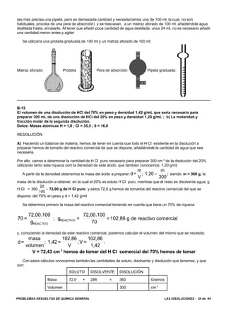 PROBLEMAS RESUELTOS DE QUÍMICA GENERAL LAS DISOLUCIONES - 30 de 44
(es más precisa una pipeta, pero es demasiada cantidad y necesitaríamos una de 100 ml, la cual, no son
habituales, provista de una pera de absorción) y se trasvasan, a un matraz aforado de 100 ml, añadiéndole agua
destilada hasta, enrasarlo. Al tener que añadir poca cantidad de agua destilada: unos 24 ml, no es necesario añadir
una cantidad menor antes y agitar
Se utilizaría una probeta graduada de 100 ml y un matraz aforado de 100 ml:
Matraz aforado: Probeta Pera de absorción: Pipeta graduada:
B-13
El volumen de una disolución de HCI del 70% en peso y densidad 1,42 g/mL que sería necesario para
preparar 300 mL de una disolución de HCI del 20% en peso y densidad 1,20 g/mL ; b) La molaridad y
fracción molar de la segunda disolución.
Datos: Masas atómicas H = 1,0 ; CI = 35,5 ; 0 = 16,0
RESOLUCIÓN
A) Haciendo un balance de materia, hemos de tener en cuenta que todo el H Cl existente en la disolución a
preparar hemos de tomarlo del reactivo comercial de que se dispone, añadiéndole la cantidad de agua que sea
necesaria.
Por ello, vamos a determinar la cantidad de H Cl puro necesario para preparar 300 cm 3
de la disolución del 20%
utilizando tanto esta riqueza com la densidad de este ácido, que también conocemos: 1,20 g/ml.
A partir de la densidad obtenemos la masa del ácido a preparar: siendo: m = 360 g, lad=
m
V
; 1,20
m
300
;=
masa de la disolución a obtener, en la cual el 20% es soluto H Cl puro, mientras que el resto es disolvente agua; g
H Cl = 72,00 g de H Cl puro y estos 72,0 g hemos de tomarlos del reactivo comercial del que se360.
20
100
=
dispone: del 70% en peso y d = 1,42 g/ml
Se determina primero la masa del reactivo comercial teniendo en cuenta que tiene un 70% de riqueza:
70 =
72,00.100
g
; g =
72,00.100
70
=102,86 g de reactivo comercial
REACTIVO
REACTIVO
y, conociendo la densidad de este reactivo comercial, podemos calcular el volumen del mismo que se necesita:
;d=
masa
volumen
; 1,42 =
102,86
V
;V =
102,86
1,42
V = 72,43 cm 3
hemos de tomar del H Cl comercial del 70% hemos de tomar
Con estos cálculos conocemos también las cantidades de soluto, disolvente y disolución que tenemos, y que
son:
SOLUTO DISOLVENTE DISOLUCIÓN
Masa 72,0 + 288 = 360 Gramos
Volumen 300 cm 3
 