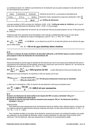PROBLEMAS RESUELTOS DE QUÍMICA GENERAL LAS DISOLUCIONES - 32 de 44
La cantidad de soluto: Ác. Sulfúrico que tendremos en la disolución que se quiere preeparar ha de salir de los 40
mL de la disolución que se tiene:
Soluto Disolvente Disolución Partiendo de los 40 ml, y conociendo la densidad de la
disolución inicial, calculamos la masa de la disolución: 1,14 =
g
40
; g = 45,60 g de disolución
14,59 g + 31,01 g = 45,60 g
40 ml
y de esta cantidad, el 32% es soluto (ác. Sulfúrico); 45,60 . 0,32 = 14,59 g de soluto ác. Sulfúrico, por lo que el
resto de la masa total serán de disolvente: 45,60 - 14,59 = 31,01g de agua
Ahora, hemos de determinar el volumen de una disolución 2N que se puede preparar con los 14,59 g de soluto
ác. Sulfúrico:
Podemos partir de la expresión de la Normalidad o bien calcular su Molaridad dado que en el caso del ác.
Sulfúrico H 2 SO 4 la valencia es 2 (tiene 2 hidrógenos) y como N = M.v ; 2 = M.2 ; M = 1 Molar
L = 0,149 ml , y si se disponía ya de 40 ml, el resto del volumen es el volumen de aguaM =
g
Pm.L
; 1 =
14,59
98,00.L
que se debe añadir :
148 - 40 = 108 ml de agua destilada deben añadirse
B-16
Calcular el volumen de ácido clorhídrico de densidad 1,083 g/mL y del 52%de riqueza en peso necesario
para preparar 5 litros de disolución de concentración 2N.
RESOLUCIÓN
Hemos de calcular en primer lugar la cantidad de HCl (soluto) que hay en los 5 Litros de la disolución 2N, para lo
cual partimos de la definición de Normalidad, teniendo en cuenta que, para el HCl la “valencia” es 1 (el número de
hidrógenos) y su peso molecular es: Pm = 35,5 + 1 = 36,5
y estos 365 gramos hemos de tomarlos de laN =
g
Pm.
; 2 =
g .1
36,5.5
; g = 365,0 gramos de HCls s
s
.v
l
disolución de la que se dispone, la cual tiene un 52% de riqueza, por lo que:
100 g - - - - 52 g de soluto HCl
X - - - - - 365 g de soluto HCl
X = 701,92 g de la disolucion inicial que se necesitanDISOLUCION ⎫
⎬
⎭
y, dado que su densidad es 1,083, el volumen de esa disolución inicial que es necesario será:
d =
m
V
; 1,083 =
701,92
V
; V = 689,5 ml son necesarios
B-17
Se tiene una disolución de ácido sulfúrico de riqueza del 98% en peso y densidad 1,84 g.cm - 3
.
A) Calcule la molalidad del citado ácido
B) Calcule el volumen de ácido sulfúrico necesario para preparar 100 cm 3
de disolución del 20% y
densidad 1,14 g.cm - 3
RESOLUCIÓN
Para determinar esas expresiones de la concentración hemos de realizar varios cálculos previos, el primero de
los cuales es siempre la determinación del peso molecular del soluto, en este caso el ácido sulfúrico: H 2 SO 4: =>
1.2 + 32 . 1 + 16 . 4 = 98,0
Para completar la tabla con los datos de la disolución, tenemos que tomar una cantidad de partida, que puede
ser cualquiera, ya sea cantidad de disolución, soluto o incluso disolvente. En este caso vamos a tomar como
referencia 1 litro de disolución, dato que colocaremos en la tabla en la correspondiente casilla
 