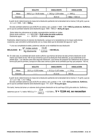 PROBLEMAS RESUELTOS DE QUÍMICA GENERAL LAS DISOLUCIONES - 33 de 44
SOLUTO DISOLVENTE DISOLUCIÓN
Masa 1803,2 g = 18,40 moles + 36,8 g = 2,04 moles = 1840 g
Volumen - - - - 36,8 ml 1 litro = 1000 ml
A partir de él, determinamos la masa de la disolución partiendo de la densidad de la misma (1,84 g/ml), que es:
m = v.d = 1000 . 1,84 = 1840 g
De esta cantidad sabemos que el 98,0% es soluto y así: g soluto = 1840 . 0,98 =1803,2 g soluto ác. Sulfúrico,
por lo que la cantidad restante será disolvente agua: 1840 - 1803,2 = 39,8 g de agua.
Estos datos los colocamos en la tabla, expresándolos también en moles:
Soluto ácido sulfúrico: n = 1803,2/98 = 18,40 moles de ácido sulfúrico
Disolvente agua: n = 36,8/18 = 2,04 moles de agua
finalmente, determinamos el volumen de disolvente, aunque no lo necesitemos en la mayor parte de las
ocasiones, que coincidirá numéricamente con su masa dado que la densidad del agua es 1 g/ml.
Y una vez completada la tabla, podemos calcular ya la molalidad de esa disolución:
MOLALIDAD: M = = = 500 MOLAL
Nº moles soluto
Kg disolvente
18 40
0 0368
,
,
B) En este caso, la cantidad del soluto ácido sulfúrico que hemos de tomar de esta primera disolución es lal
mismo que habrá en los 100 ml que tomamos que en la disolución final obtenida, ya que solamente se le
añade agua. Los cálculos para esta segunda disolución, que hemos de preparar los realizamos de la misma
forma que para la primera, aunque en esta caso vamos a partir de la cantidad que hay que preparar: 100 mL
SOLUTO DISOLVENTE DISOLUCIÓN
Masa 22,8 g = 0,233 moles + 91,2 g = 5,,67 moles = 114 g
Volumen - - - - 91,2 ml 100 ml
A partir de él, determinamos la masa de la disolución partiendo de la densidad de la misma (1,14 g/ml), que es:
m = v.d = 100 . 1,14 = 114 g
De esta cantidad sabemos que el 20,0% es soluto y así: g soluto = 114 . 0,20 =22,8 g soluto ác. Sulfúrico,
por lo que la cantidad restante será disolvente agua: 114 - 22,8 = 91,2 g de agua.
Por tanto, hemos de tomar un volumen de la primera disolución en la cual haya 22,8 g de soluto ác. Sulfúrico y
sabemos que en 1 L había 1803,2 g: V = = 0,01264 L ; V = 12,64 mL se necesitan
22 8
1803 2
.
,
 