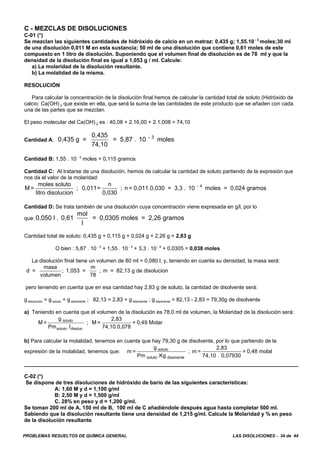 PROBLEMAS RESUELTOS DE QUÍMICA GENERAL LAS DISOLUCIONES - 34 de 44
C - MEZCLAS DE DISOLUCIONES
C-01 (*)
Se mezclan las siguientes cantidades de hidróxido de calcio en un matraz: 0,435 g; 1,55.10 - 3
moles;30 ml
de una disolución 0,011 M en esta sustancia; 50 ml de una disolución que contiene 0,61 moles de este
compuesto en 1 litro de disolución. Suponiendo que el volumen final de disolución es de 78 ml y que la
densidad de la disolución final es igual a 1,053 g / ml. Calcule:
a) La molaridad de la disolución resultante.
b) La molalidad de la misma.
RESOLUCIÓN
Para calcular la concentración de la disolución final hemos de calcular la cantidad total de soluto (Hidróxido de
calcio: Ca(OH) 2 que existe en ella, que será la suma de las cantidades de este producto que se añaden con cada
una de las partes que se mezclan.
El peso molecular del Ca(OH) 2 es : 40,08 + 2.16,00 + 2.1,008 = 74,10
Cantidad A: 0,435 g =
0,435
74,10
= 5,87 . 10 moles- 3
Cantidad B: 1,55 . 10 - 3
moles = 0,115 gramos
Cantidad C: Al tratarse de una disolución, hemos de calcular la cantidad de soluto partiendo de la expresión que
nos da el valor de la molaridad:
M =
moles soluto
litro disolucion
; 0,011=
n
0,030
; n = 0,011.0,030 = 3,3 . 10 moles = 0,024 gramos- 4
Cantidad D: Se trata también de una disolución cuya concentración viene expresada en g/l, por lo
que: 0,050 l . 0,61
mol
l
= 0,0305 moles = 2,26 gramos
Cantidad total de soluto: 0,435 g + 0,115 g + 0,024 g + 2,26 g = 2,83 g
O bien : 5,87 . 10 - 3
+ 1,55 . 10 - 3
+ 3,3 . 10 - 4
+ 0,0305 = 0,038 moles
La disolución final tiene un volumen de 80 ml = 0,080 l, y, teniendo en cuenta su densidad, la masa será:
d =
masa
volumen
1,053 =
m
78
; m = 82,13 g de disolucion;
pero teniendo en cuenta que en esa cantidad hay 2,83 g de soluto, la cantidad de disolvente será:
g disolución = g soluto + g disolvente ; 82,13 = 2,83 + g disolvente ; g disolvente = 82,13 - 2,83 = 79,30g de disolvente
a) Teniendo en cuenta que el volumen de la disolución es 78,0 ml de volumen, la Molaridad de la disolución será:
M =
g
Pm l
; M =
2,83
74,10.0,078
= 0,49 Molarsoluto
soluto disoluc.
b) Para calcular la molalidad, tenemos en cuenta que hay 79,30 g de disolvente, por lo que partiendo de la
expresión de la molalidad, tenemos que: m =
g
Pm .Kg
; m =
2,83
74,10 . 0,07930
= 0,48 molalsoluto
soluto disolvente
C-02 (*)
Se dispone de tres disoluciones de hidróxido de bario de las siguientes características:
A: 1,60 M y d = 1,100 g/ml
B: 2,50 M y d = 1,500 g/ml
C. 28% en peso y d = 1,200 g/ml.
Se toman 200 ml de A, 150 ml de B, 100 ml de C añadiéndole después agua hasta completar 500 ml.
Sabiendo que la disolución resultante tiene una densidad de 1,215 g/ml. Calcule la Molaridad y % en peso
de la disolución resultante.
 