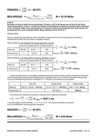 PROBLEMAS RESUELTOS DE QUÍMICA GENERAL LAS DISOLUCIONES - 37 de 44
RIQUEZA: % = 49,23%
1152
2340
.100 =
MOLARIDAD: ; M = 10,16 MolarM=
g
Pm L
=
1152
63.1,8
SOLUTO
SOLUTO DISOLUCION.
C-04 (*)
Se mezcla un litro de ácido nítrico de densidad 1,38 g/mL y 62,7% de riqueza con un litro de otro ácido
nítrico de densidad 1,13 g/mL y 22,38% de riqueza. La densidad de la disolución de ácido nítrico resultante
es de 1,276 g/mL. Hallar: a) La concentración en tanto por ciento de esa disolución final. b) El volumen de
la disolución final. e) Su molaridad. Datos: Masas atómicas: N=14; O=16; H=1.
RESOLUCIÓN
Vamos a calcular las cantidades de soluto, disolvente y disolución en las dos disolciones que mezclamos:,
partiendo de los datos que nos ofrecen: densidad y riqueza:
DISOLUCIÓN A) 1 litro del 62,7% de riqueza ydensidad 1,38 g/ml:
SOLUTO DISOLVENTE DISOLUCIÓN
; m = 1380 gd=
m
V
1,38 =
m
1000
;
g SOLUTO = = 865,26 g
62,7
100 .1380
Masa (g) 865,26 + 514,74 = 1380
Volumen(mL) ---- 514,74 1000
DISOLUCIÓN B) 1 litro del 22,38% de riqueza y densidad 1,13 g/ml:
SOLUTO DISOLVENTE DISOLUCIÓN
; m = 1130 gd=
m
V
1,13 =
m
1000
;
g SOLUTO = = 252,89 g
22,38
100 .1130
Masa (g) 252,89 + 877,11 = 1130
Volumen(mL) ---- 877,11 1000
Y estas dos disoluciones, al mezclarlas, obtenemos otra en la cual las masas de soluto, disolvente y disolución
serán la suma de las masas de las dos disoluciones mezcladas, pero no así el volumen, pero para calcular éste
nos dan la densidad de la disolución resultante (d = 1,276 g/mL), de manera que nos quedará:
SOLUTO DISOLVENTE DISOLUCIÓN
Masa (g) 865,26 + 252,89 = 1118,15 g 514,74 + 877,11 = 1391,85 g 1380 + 1130 = 2510 g
Volumen(mL) 1391,85 mL 1800 mL
Y el volumen de la disolución resultante lo calculamos por medio de la densidad:
; V FINAL = 1967,1 mLd=
m
V
1,276 =
2510
V
; V =
2510
1,276
;
Y con estos datos y el Pm del HNO 3 = 1.1 + 1.14 + 3.16 = 63, pòdemos calcular ya la riqueza
(%) y la concentración de esta disolución resultante:
RIQUEZA: % = 44,55%
1118,15
2510
.100 =
MOLARIDAD: ; M = 9,02 MolarM=
g
Pm L
=
1118,15
63.1,967
SOLUTO
SOLUTO DISOLUCION.
 