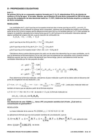 PROBLEMAS RESUELTOS DE QUÍMICA GENERAL LAS DISOLUCIONES - 38 de 44
D - PROPIEDADES COLIGATIVAS
D-01 (*)
Se queman 24,8 g de un compuesto orgánico formado por C, H y O, obteniéndose 35,2 g de dióxido de
carbono y 21,6 g de agua. Si se sabe, además, que al disolver 93 g de dicho compuesto en 250 ml de agua
el punto de congelación de ésta desciende hasta los -11,16ºC, Determine las fórmulas empírica y molecular
de dicho compuesto.
RESOLUCIÓN.
Las cantidades de C y de H que hay en la muestra inicial son las m ismas que hay en el CO 2 y en el H 2 O,
respectivamente, que se obtienen al quemar dicho compuesto, mientras que la cantidad de oxígeno que formaba
parte de los 24,8 g de la muestra será la diferencia entre esos 24,8 g y la cantidad total de C e H. Esta cantidad de
oxígeno no podemos calcularla de la misma forma que el C y el H ya que en la combustión interviene además
alguna cantidad del oxígeno del aire, pues la reacción de combustión es:
C a H b O c + O 2 —> CO 2 + H 2 O
g de C que hay en los 35,2 g de CO 2 = = 9,6 g de C35 2
12
44
, .
g de H que hay en los 21,6 g de H 2 O = = 2,4 g de H216
2
18
, .
g de O que hay en la muestra inicial = 24,8 - 9,6 - 2,4 = 12,8 g de O
Calculamos ahora cuantos átomos-gramo de cada uno de estos tres elementos hay en esas cantidades, con lo
que ya tendremos la fórmula empírica, en la cual, para que nos aparezcan los subíndices como números enteros
debemos suponer que hay un átomo del elemento que menos tenga, para lo cual debemos dividir las tres
cantidades obtenidas por la más pequeña de ellas:
(CH 3 O) n
at gdeC
at gdeH
at gdeO
C H O C H O
− = =
− = =
− = =
⎫
⎬
⎪
⎪⎪
⎭
⎪
⎪
⎪
⇒ ⇒
9 6
12
0 80
2 4
1
2 40
12 8
16
0 80
0 80 2 40 0 80 0 80
0 80
2 40
0 80
0 80
0 80
,
,
,
,
,
,
, , , ,
,
,
,
,
,
Para determinar la fórmula molecular, calculamos el peso molecular a partir de los datos sobre el descenso del
punto de congelación de esa disolución, y es:
/ T = k.m ; ==> = 62 y este peso molecular debe serΔT K
g
Pm KgDVTE
= .
.
− = − ⇒ =1116 186
93
0 25
18693
11160 25
, , .
. ,
, .
, . ,Pm
Pm
también el mismo que se calcula a partir de la fórmula empírica:
n.(1.12 + 3.1 + 1.16) = 62; 31.n = 62 de donde n = 2 y así, la fórmula molecular es:
(CH 3 O) n = (CH 3 O) 2 ==> C 2 H 6 O 2
D-02
Una disolución de urea: CO(NH 2 ) 2 , tiene a 0ºC una presión osmótica de 0,16 atm. ¿Cual será su
concentración en gramos/litro?
RESOLUCIÓN
La masa molecular de la urea es: Pm (CO(NH 2 ) 2 ) = 12+16+14.2+1.4 = 60
Le aplicamos la fórmula que nos da la presión osmótica de una disolución, que es:
y así, aplicando estaΠ Π Π Π.V = n.R.T =
n
V
.R.T =
g
V.Pm
.R.T .Pm =
g
V
.R.T⇒ ⇒ ⇒
última: de donde:01660, . =
g
V
.0,082.273;
 