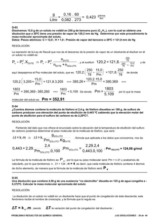 PROBLEMAS RESUELTOS DE QUÍMICA GENERAL LAS DISOLUCIONES - 39 de 44
g
Litro
=
0,16 . 60
0,082 . 273
= 0,423
gramos
litro
D-03
Disolvemos 15,0 g de un soluto no volátil en 250 g de benceno puro (C 6 H 6 ), con lo cual se obtiene una
disolución que a 30ºC tiene una presión de vapor de 120,2 mm de Hg. Determinar por este procedimiento la
masa molecular aproximada del soluto.
Datos: Pesos atómicos: C = 12,0 ; H = 1,0 ; Presión de vapor del benceno a 30ºC = 121,8 mm de Hg
RESOLUCIÓN
La expresión de la Ley de Raoult que nos da el descenso de la presión de vapor de un disolvente al disolver en él
un soluto no volátil es:
, y al sustituir: y deP P .X P P .
n
n +nv v
0
DVTE v v
0 DVTE
DVTE SOLUTO
= ⇒ = 120,2 =121,8.
250
78
250
78
15,0
Pm+
aquí despejamos el Pso molecular del soluto, que es: de donde120,2.
250
78
15,0
Pm
=121,8.
250
78
+
⎛
⎝
⎜
⎞
⎠
⎟
==> ==>120,2. 3,205+
15,0
Pm
=121,8.3,205
⎛
⎝
⎜
⎞
⎠
⎟ 385,26+
120,2.15,0
Pm
= 390,369
==> De donde: por lo que la masa
1803
Pm
= 390,369 - 385,260
1803
Pm
= 5,109 Pm =
1803
5,109
molecular del soluto es: Pm = 352,91
D-04
¿Cuantos átomos contiene la molécula de fósforo si 2,4 g. de fósforo disueltos en 100 g. de sulfuro de
carbono producen una elevación del punto de ebullición de 0,443 ºC sabiendo que la elevación molar del
punto de ebullición para el sulfuro de carbono es de 2,29ºC?.
RESOLUCIÓN
Partiendo del dato que nos ofrece el enunciado sobre la elevación del la temperatura de ebullición del sulfuro
de carbono podemos determinar el peso molecular de la molécula de fósforo, que será:
, fórmula que aplicada a los datos que conocemos, nos da:Δ Δt = k.m t = k.
g
Pm .Kg
SOLUTO
SOLUTO DVTE
⇒
; Pm SOLUTO = 124,06 g/mol0,443 = 2,29.
2,4
Pm .0,100
;Pm =
2,29.2,4
0,443.0,100SOLUTO
SOLUTO
La fórmula de la molécula de fósforo es: P n , por lo que su peso molecular será: Pm = n.31 y acabamos de
calcularlo, por lo que tendremos: n . 31 = 124 ; n = 4, es decir, que cada molécula de fósforo contiene 4 átomos
de dicho elemento, de manera que la fórmula de la molécula de fósforo será: P 4
D-05
Una disolución que contiene 4,50 g de una sustancia “no electrolito” disuelta en 125 g de agua congelña a -
0,372ºC. Calcular la masa molecular aproximada del soluto
RESOLUCIÓN:
La disolución de un soluto no volátil en un disolvente hace que el punto de congelación de éste descienda; este
fenómeno recibe el nombre de crioscopía, y la fórmula que lo regula es:
)T = k c .m , siendo )T la variación del punto de congelación del disolvente ;
 