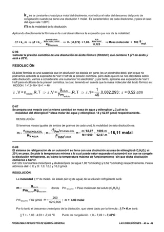 PROBLEMAS RESUELTOS DE QUÍMICA GENERAL LAS DISOLUCIONES - 40 de 44
k c es la constante crioscópica molal del disolvente, nos indica el valor del descenso del punto de
congelación cuando se tiene una disolución 1 molal. Es característico de cada disolvente, y para el caso
del agua vale 1,86ºC
m es la molalidad de la disolución.
Aplicando directamente la fórmula en la cual desarrollamos la expresión que nos da la molalidad:
Δ ΔT = k .m T = k
Kg
0 - (-0,372) = 1,86.
0,125
Masa molecular = 180 g
molc c
gramos soluto
Masa molec. soluto
disolvente
4,50
Masa molec
⇒ ⇒ ⇒.
D-06
Calcular la presión osmótica de una disolución de ácido fórmico (HCOOH) que contiene 1 g/1 de ácido y
está a 20ºC.
RESOLUCIÓN
El ácido fórmico es una sustancia que en disolución se disocia en parte (es un electrolito débil, por lo que no
podríamos aplicarle la expresión de Van’t Hoff de la presión osmótica, pero dado que no se nos dan datos sobre
esta disolución, vamos a considerarlo una sustancia “no electrolito”, y por tanto, aplicarle esa expresión de Van’t
Hoff para el cálculo de la presión osmótica, la cual, teniendo en cuenta que la masa molecular del ácido fórmico es:
HCOOH: 1+12+16+16+1 = 46
π π π π.V = n .R.T .V =
g
Pm
.R.T .1=
1
46
.0,082.293; = 0,52 atmsoluto
soluto
soluto
⇒ ⇒
D-07
Se prepara una mezcla con la misma cantidad en masa de agua y etilenglicol ¿Cuál es la
molalidad del etilenglicol? Masa molar del agua y etilenglicol, 18 y 62,07 g/mol respectivamente.
RESOLUCIÓN
Si tenemos masas iguales de ambos (m gramos de cada uno), la molalidad de esta disolución es:
; = 16,11 molalm
n
Kg
ETILENGLICOL
AGUA
= m
(g
Pm)
(g
1000
ETILENGLICOL
AGUA
=
)
m
m / 62,07
M /1000
1000.m
62,07.m
= =
D-08
El sistema de refrigeración de un automóvil se llena con una disolución acuosa de etilenglicol (C2H6O2) al
20% en peso. Se pide la temperatura mínima a la cual puede estar expuesto el automóvil sin que se congele
la disolución refrigerante, así cómo la temperatura máxima de funcionamiento sin que dicha disolución
comience a hervir.
DATOS: Constantes crioscópica y ebulloscópica del agua:1,86 ºC/(mol/kg) y 0,52 ºC/(mol/kg) respectivamente. Pesos
atómicos del H; C y O: 1,0; 12,0 y 16,0 g/mol.
RESOLUCIÓN
La molalidad ( nº de moles de soluto por kg de agua) de la solución refrigerante será:
donde Pm SOLUTO = Peso molecular del soluto (C2H6O2)m
g
Pm .Kg
SOLUTO
SOLUTO DISOLVENTE
=
Pm SOLUTO = 62 g/mol ; m = 4,03 molalm
200
62.0,800
=
Por lo tanto el descenso crioscópico de la disolución, que viene dado por la fórmula : / T= K.m será:
/ T = - 1,86 A 4,03 = -7,49 ºC Punto de congelación = 0 – 7,49 = - 7,49ºC
 