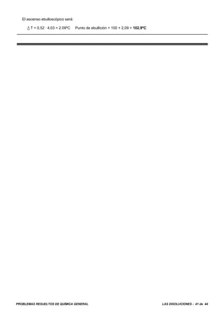 PROBLEMAS RESUELTOS DE QUÍMICA GENERAL LAS DISOLUCIONES - 41 de 44
El ascenso ebulloscópico será:
/ T = 0,52 A 4,03 = 2.09ºC Punto de ebullición = 100 + 2,09 = 102,9ºC
 