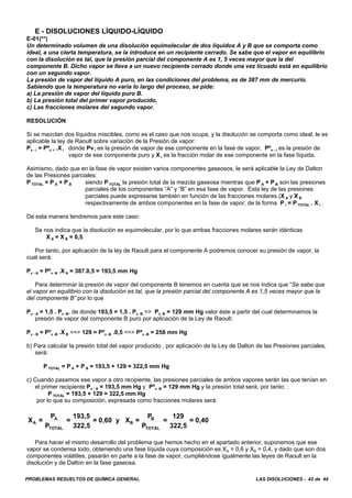 PROBLEMAS RESUELTOS DE QUÍMICA GENERAL LAS DISOLUCIONES - 42 de 44
E - DISOLUCIONES LÍQUIDO-LÍQUIDO
E-01(**)
Un determinado volumen de una disolución equimolecular de dos líquidos A y B que se comporta como
ideal, a una cierta temperatura, se la introduce en un recipiente cerrado. Se sabe que el vapor en equilibrio
con la disolución es tal, que la presión parcial del componente A es 1, 5 veces mayor que la del
componente B. Dicho vapor se lleva a un nuevo recipiente cerrado donde una vez licuado está en equilibrio
con un segundo vapor.
La presión de vapor del líquido A puro, en las condiciones del problema, es de 387 mm de mercurio.
Sabiendo que la temperatura no varia lo largo del proceso, se pide:
a) La presión de vapor del líquido puro B.
b) La presión total del primer vapor producido.
c) Las fracciones molares del segundo vapor.
RESOLUCIÓN
Si se mezclan dos líquidos miscibles, como es el caso que nos ocupa, y la disolución se comporta como ideal, le es
aplicable la ley de Raoult sobre variación de la Presión de vapor:
Pv - i = Pºv -i .X i donde Pv i es la presión de vapor de ese componente en la fase de vapor, Pºv - i es la presión de
vapor de ese componente puro y X i es la fracción molar de ese componente en la fase líquida.
Asimismo, dado que en la fase de vapor existen varios componentes gaseosos, le será aplicable la Ley de Dalton
de las Presiones parciales:
P TOTAL = P A + P B siendo P TOTAL la presión total de la mezcla gaseosa mientras que P A + P B son las presiones
parciales de los componentes “A” y “B” en esa fase de vapor. Esta ley de las presiones
parciales puede expresarse también en función de las fracciones molares (X A y X B
respectivamente de ambos componentes en la fase de vapor, de la forma P i = P TOTAL . X i .
De esta manera tendremos para este caso:
Se nos indica que la disolución es equimolecular, por lo que ambas fracciones molares serán idénticas
X A = X B = 0,5.
Por tanto, por aplicación de la ley de Raoult para el componente A podremos conocer su presión de vapor, la
cual será:
Pv - A = Pºv -A .X A = 387.0,5 = 193,5 mm Hg
Para determinar la presión de vapor del componente B tenemos en cuenta que se nos indica que “Se sabe que
el vapor en equilibrio con la disolución es tal, que la presión parcial del componente A es 1,5 veces mayor que la
del componente B” por lo que
Pv - A = 1,5 . Pv -B, de donde 193,5 = 1,5 . Pv -B => Pv -B = 129 mm Hg valor éste a partir del cual determinamos la
presión de vapor del componente B puro por aplicación de la Ley de Raoult:
Pv - B = Pºv -B .X B ==> 129 = Pºv -B .0,5 ==> Pºv -B = 258 mm Hg
b) Para calcular la presión total del vapor producido , por aplicación de la Ley de Dalton de las Presiones parciales,
será:
P TOTAL = P A + P B = 193,5 + 129 = 322,5 mm Hg
c) Cuando pasamos ese vapor a otro recipiente, las presiones parciales de ambos vapores serán las que tenían en
el primer recipiente:Pv - A = 193,5 mm Hg y Pºv -B = 129 mm Hg y la presión total será, por tanto: :
P TOTAL = 193,5 + 129 = 322,5 mm Hg
por lo que su composición, expresada como fracciones molares será:
X =
P
P
=
193,5
322,5
= 0,60 y X =
P
P
=
129
322,5
= 0,40A
A
TOTAL
B
B
TOTAL
Para hacer el mismo desarrollo del problema que hemos hecho en el apartado anterior, suponemos que ese
vapor se condensa todo, obteniendo una fase líquida cuya composición es XA = 0,6 y XB = 0,4, y dado que son dos
componentes volátiles, pasarán en parte a la fase de vapor, cumpliéndose igualmente las leyes de Raoult en la
disolución y de Dalton en la fase gaseosa.
 