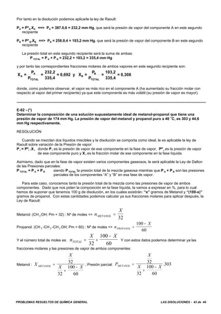 PROBLEMAS RESUELTOS DE QUÍMICA GENERAL LAS DISOLUCIONES - 43 de 44
Por tanto en la disolución podemos aplicarle la ley de Raoult:
PA = PºA.XA ==> PA = 387.0,6 = 232,2 mm Hg, que será la presión de vapor del componente A en este segundo
recipiente
PB = Pº B.XB ==> PB = 258.0,4 = 103,2 mm Hg, que será la presión de vapor del componente B en este segundo
recipiente
La presión total en este segundo recipiente será la suma de ambas:
P TOTAL = P A + P B = 232,2 + 103,2 = 335,4 mm Hg
y por tanto las correspondientes fracciones molares de ambos vapores en este segundo recipiente son:
X =
P
P
=
232,2
335,4
= 0,692 y X =
P
P
=
103,2
335,4
= 0,308A
A
TOTAL
B
B
TOTAL
donde, como podemos observar, el vapor es más rico en el componente A (ha aumentado su fracción molar con
respecto al vapor del primer recipiente) ya que este componente es más volátil (su presión de vapor es mayor).
E-02 - (*)
Determinar la composición de una solución supuestamente ideal de metanol-propanol que tiene una
presión de vapor de 174 mm Hg. La presión de vapor del metanol y propanol puro a 40 /C, es 303 y 44,6
mm Hg respectivamente.
RESOLUCIÓN
Cuando se mezclan dos líquidos miscibles y la disolución se comporta como ideal, le es aplicable la ley de
Raoult sobre variación de la Presión de vapor:
P i = Pºi .X i donde P i es la presión de vapor de ese componente en la fase de vapor, Pº i es la presión de vapor
de ese componente puro y X i es la fracción molar de ese componente en la fase líquida.
Asimismo, dado que en la fase de vapor existen varios componentes gaseosos, le será aplicable la Ley de Dalton
de las Presiones parciales:
P TOTAL = P A + P B siendo P TOTAL la presión total de la mezcla gaseosa mientras que P A + P B son las presiones
parciales de los componentes “A” y “B” en esa fase de vapor.
Para este caso, conocemos tanto la presión total de la mezcla como las presiones de vapor de ambos
componentes. Dado que nos piden la composición en la fase líquida, la vamos a expresar en %, para lo cual
hemos de suponer que tenemos 100 g de disolución, en los cuales existirán: “x” gramos de Metanol y “(100-x)”
gramos de propanol. Con estas cantidades podemos calcular ya sus fracciones molares para aplicar después, la
Ley de Raoult:
Metanol: (CH 3 OH; Pm = 32) : Nº de moles => n
X
METANOL =
32
Propanol: (CH 3 -CH 2 -CH 2 OH; Pm = 60) : Nº de moles => n
X
PROPANOL =
−100
60
Y el número total de moles es: Y con estos datos podemos determinar ya lasn
X X
TOTAL = +
−
32
100
60
fracciones molares y las presiones de vapor de ambos componentes:
Metanol : ; Presión parcial:X
X
X XMETANOL =
+
−
32
32
100
60
P
X
X XMETANOL =
+
−
32
32
100
60
303.
 