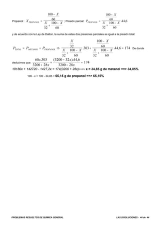 PROBLEMAS RESUELTOS DE QUÍMICA GENERAL LAS DISOLUCIONES - 44 de 44
Propanol : ; Presión parcial:X
X
X XPROPANOL =
−
+
−
100
60
32
100
60
P
X
X XPROPANOL =
−
+
−
100
60
32
100
60
44 6. ,
y de acuerdo con la Ley de Dalton, la suma de estas dos presiones parciales es igual a la presión total:
De dondeP P P
X
X X
X
X XTOTAL METANOL PROPANOL= + ⇒
+
−
+
−
+
−
=32
32
100
60
303
100
60
32
100
60
44 6 174. . ,
deducimos que:
60 303
3200 28
3200 32 44 6
3200 28
174
x
x
x
x
. ( ). ,
+
+
−
+
=
18180x + 142720 - 1427,2x = 174(3200 + 28x)===> x = 34,85 g de metanol ==> 34,85%
100 - x = 100 - 34,85 = 65,15 g de propanol ==> 65,15%
 